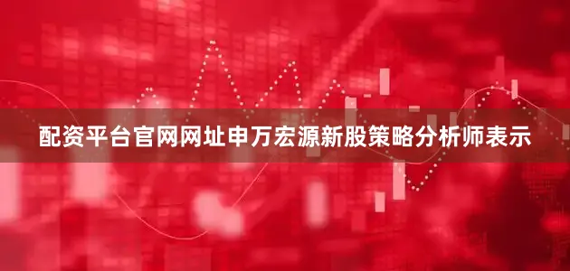 配资平台官网网址申万宏源新股策略分析师表示