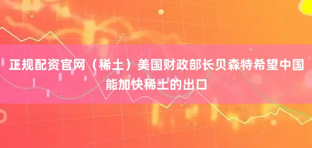 正规配资官网（稀土）美国财政部长贝森特希望中国能加快稀土的出口