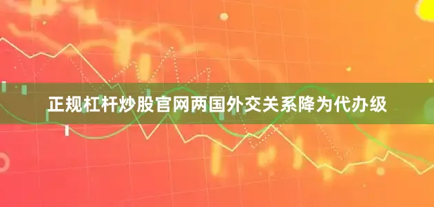 正规杠杆炒股官网两国外交关系降为代办级