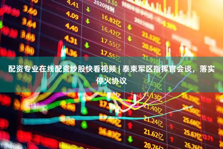 配资专业在线配资炒股快看视频 | 泰柬军区指挥官会谈，落实停火协议