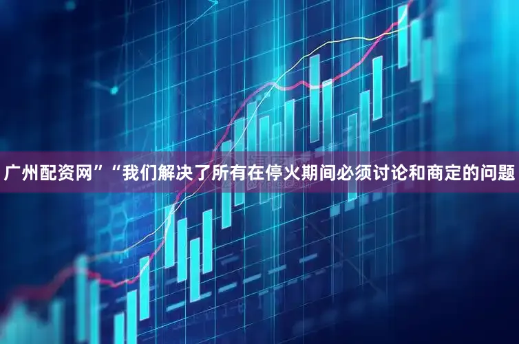 广州配资网”“我们解决了所有在停火期间必须讨论和商定的问题