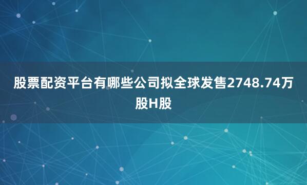 股票配资平台有哪些公司拟全球发售2748.74万股H股